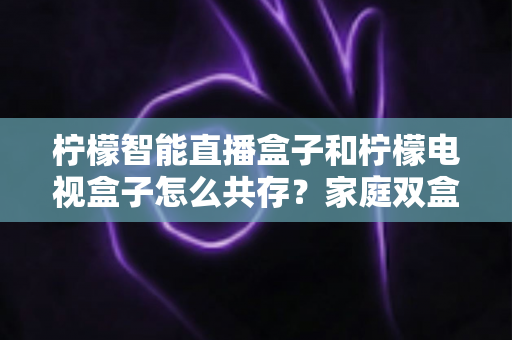 柠檬智能直播盒子和柠檬电视盒子怎么共存？家庭双盒子共存配置全攻略
