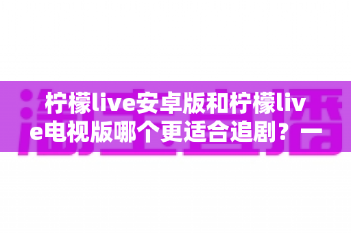 柠檬live安卓版和柠檬live电视版哪个更适合追剧?一篇讲透的全场景深度对比指南 柠檬live安卓版和柠檬live电视版哪个更适合追剧?一篇讲透的全场景深度对比指南