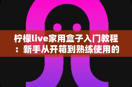 柠檬live家用盒子入门教程:新手从开箱到熟练使用的完整安装与操作指南 柠檬live家用盒子入门教程:新手从开箱到熟练使用的完整安装与操作指南
