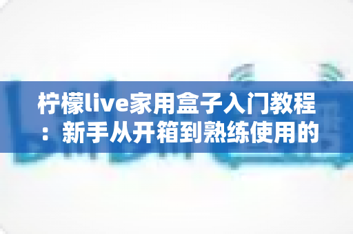 柠檬live家用盒子入门教程:新手从开箱到熟练使用的完整安装与操作指南 柠檬live家用盒子入门教程:新手从开箱到熟练使用的完整安装与操作指南
