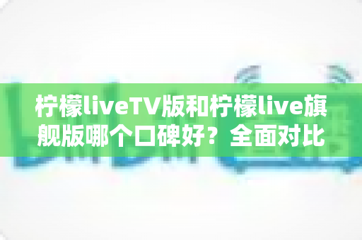 柠檬liveTV版和柠檬live旗舰版哪个口碑好？全面对比分析帮你选对版本
