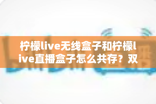 柠檬live无线盒子和柠檬live直播盒子怎么共存？双应用与双设备共存全攻略
