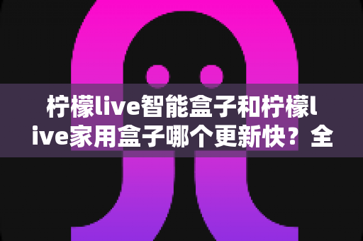 柠檬live智能盒子和柠檬live家用盒子哪个更新快？全面对比解析助你选出更值得入手的电视盒子