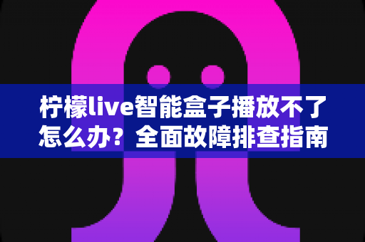 柠檬live智能盒子播放不了怎么办?全面故障排查指南与实用解决方案 柠檬live智能盒子播放不了怎么办?全面故障排查指南与实用解决方案