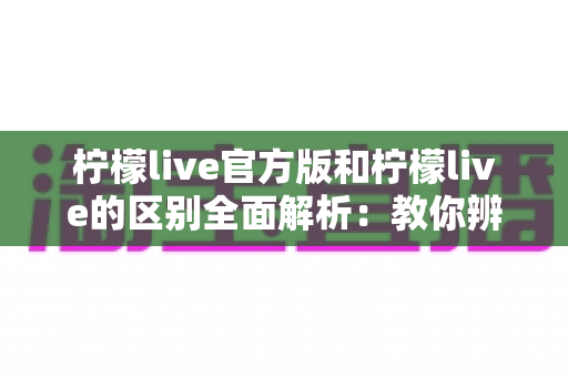 柠檬live官方版和柠檬live的区别全面解析：教你辨别正版应用，安心畅享直播互动体验