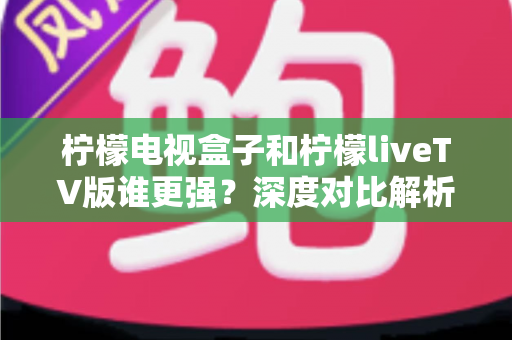 柠檬电视盒子和柠檬liveTV版谁更强?深度对比解析助你选出理想观影方案 柠檬电视盒子和柠檬liveTV版谁更强?深度对比解析助你选出理想观影方案