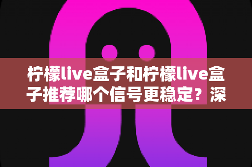 柠檬live盒子和柠檬live盒子推荐哪个信号更稳定?深度对比测评与选购避坑指南 柠檬live盒子和柠檬live盒子推荐哪个信号更稳定?深度对比测评与选购避坑指南