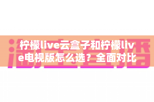 柠檬live云盒子和柠檬live电视版怎么选?全面对比分析与实用选购指南 柠檬live云盒子和柠檬live电视版怎么选?全面对比分析与实用选购指南