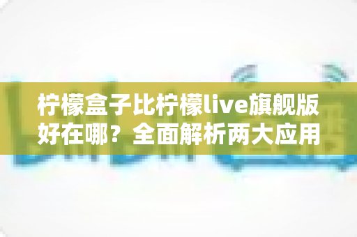 柠檬盒子比柠檬live旗舰版好在哪？全面解析两大应用的核心差异与选购指南