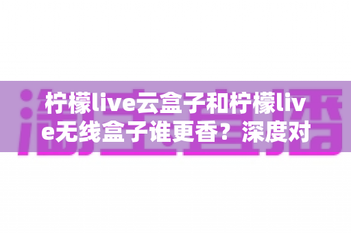 柠檬live云盒子和柠檬live无线盒子谁更香？深度对比评测帮你选对不踩坑