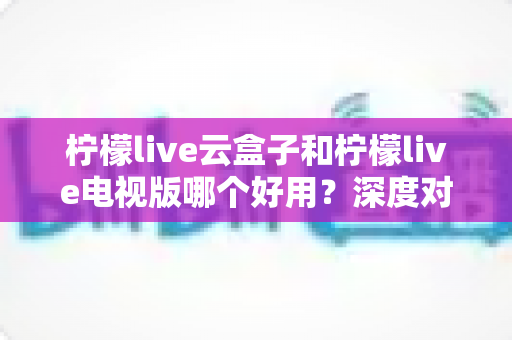 柠檬live云盒子和柠檬live电视版哪个好用？深度对比评测与选购全指南