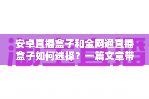 安卓直播盒子和全网通直播盒子如何选择？一篇文章带你全面了解选购技巧与避坑指南