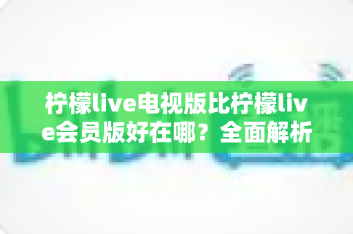 柠檬live电视版比柠檬live会员版好在哪？全面解析电视版的核心优势与选择指南