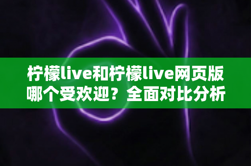 柠檬live和柠檬live网页版哪个受欢迎？全面对比分析助你找到最佳选择