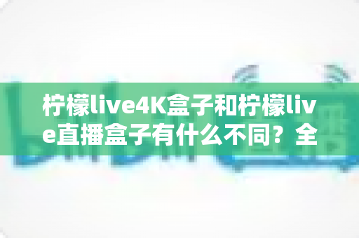 柠檬live4K盒子和柠檬live直播盒子有什么不同？全面解析两款电视盒子的核心区别与选购指南