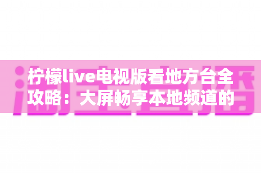 柠檬live电视版看地方台全攻略：大屏畅享本地频道的完整使用指南与实用技巧