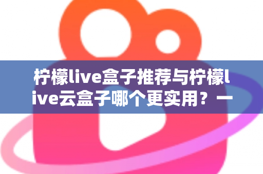 柠檬live盒子推荐与柠檬live云盒子哪个更实用？一文读懂两大热门电视盒子的选购指南