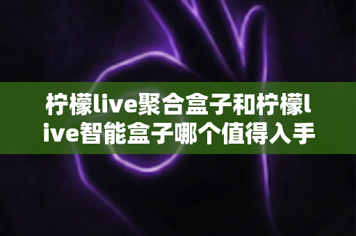 柠檬live聚合盒子和柠檬live智能盒子哪个值得入手？2025年超全对比评测与避坑选购指南