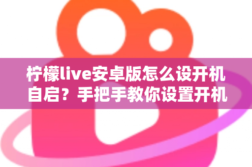 柠檬live安卓版怎么设开机自启?手把手教你设置开机自动启动的完整教程 柠檬live安卓版怎么设开机自启?手把手教你设置开机自动启动的完整教程
