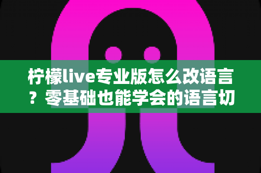 柠檬live专业版怎么改语言？零基础也能学会的语言切换全攻略