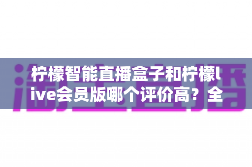 柠檬智能直播盒子和柠檬live会员版哪个评价高？全方位对比测评与选购指南