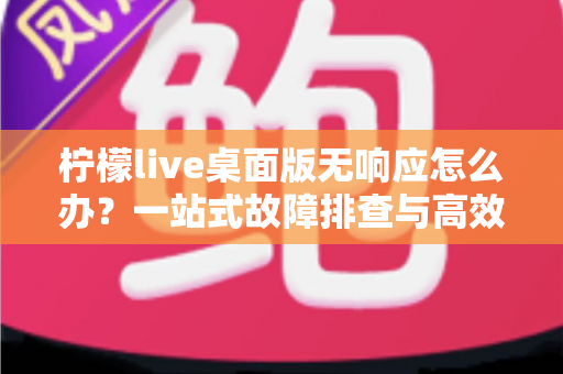 柠檬live桌面版无响应怎么办？一站式故障排查与高效修复完全指南