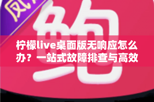 柠檬live桌面版无响应怎么办？一站式故障排查与高效修复完全指南