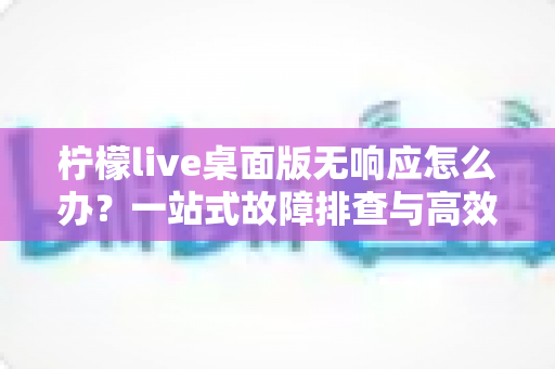 柠檬live桌面版无响应怎么办？一站式故障排查与高效修复完全指南