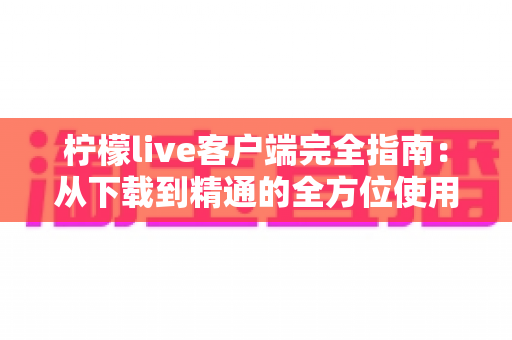 柠檬live客户端完全指南:从下载到精通的全方位使用教程与实用技巧分享 柠檬live客户端完全指南:从下载到精通的全方位使用教程与实用技巧分享