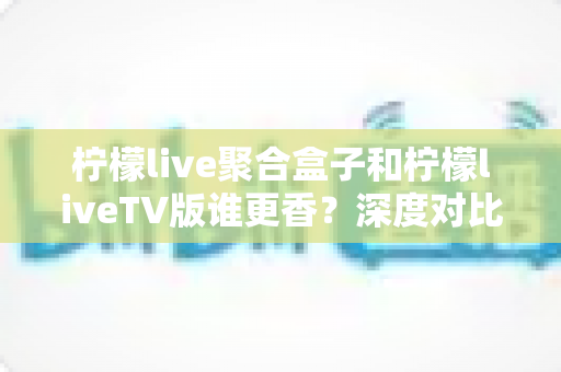 柠檬live聚合盒子和柠檬liveTV版谁更香?深度对比评测,看完不再纠结选错版本 柠檬live聚合盒子和柠檬liveTV版谁更香?深度对比评测,看完不再纠结选错版本