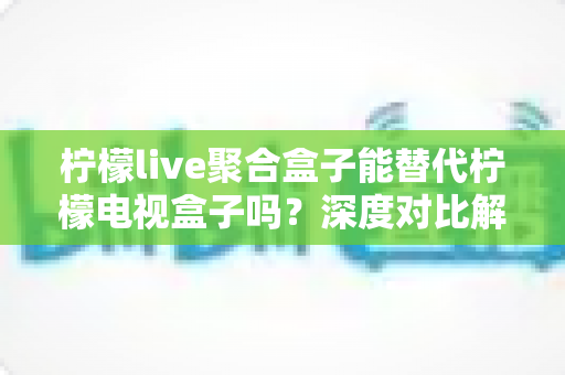 柠檬live聚合盒子能替代柠檬电视盒子吗？深度对比解析与选购决策指南
