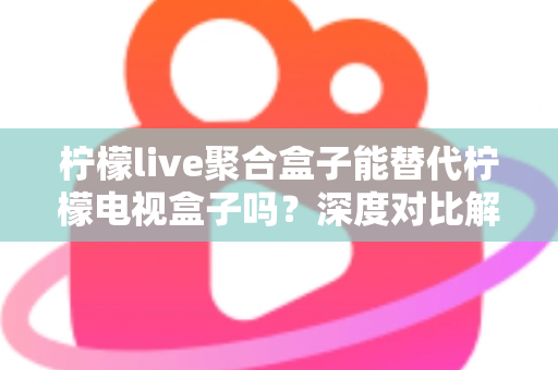 柠檬live聚合盒子能替代柠檬电视盒子吗？深度对比解析与选购决策指南