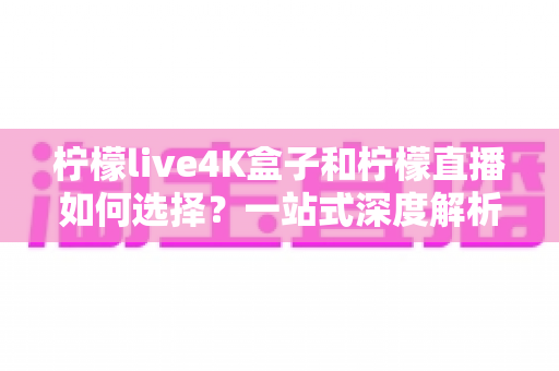柠檬live4K盒子和柠檬直播如何选择？一站式深度解析帮你找到最适合自己的观影方案