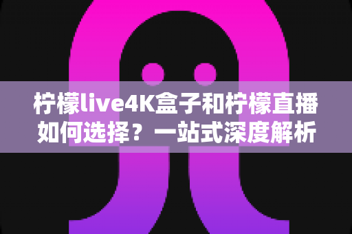 柠檬live4K盒子和柠檬直播如何选择？一站式深度解析帮你找到最适合自己的观影方案