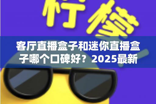 客厅直播盒子和迷你直播盒子哪个口碑好？2025最新选购指南助你避坑不花冤枉钱