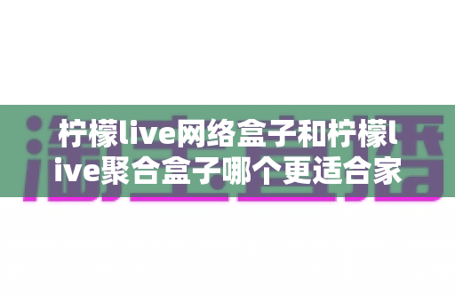 柠檬live网络盒子和柠檬live聚合盒子哪个更适合家用?2025年家庭电视盒子选购深度指南 柠檬live网络盒子和柠檬live聚合盒子哪个更适合家用?2025年家庭电视盒子选购深度指南