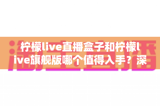柠檬live直播盒子和柠檬live旗舰版哪个值得入手？深度对比分析助你选购不踩坑