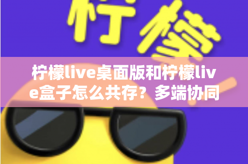柠檬live桌面版和柠檬live盒子怎么共存？多端协同使用的完整实用指南