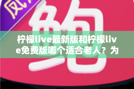 柠檬live最新版和柠檬live免费版哪个适合老人？为长辈选对版本的完整指南