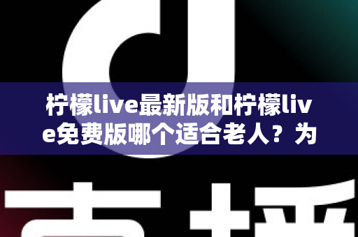 柠檬live最新版和柠檬live免费版哪个适合老人？为长辈选对版本的完整指南