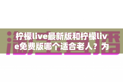 柠檬live最新版和柠檬live免费版哪个适合老人？为长辈选对版本的完整指南