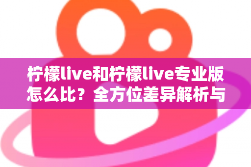 柠檬live和柠檬live专业版怎么比?全方位差异解析与选购指南,帮你找到最适合的直播工具 柠檬live和柠檬live专业版怎么比?全方位差异解析与选购指南,帮你找到最适合的直播工具