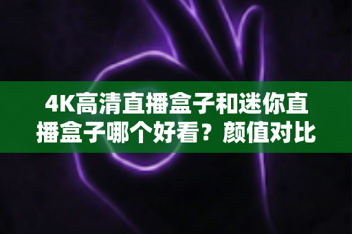 4K高清直播盒子和迷你直播盒子哪个好看?颜值对比与选购避坑全指南 4K高清直播盒子和迷你直播盒子哪个好看?颜值对比与选购避坑全指南