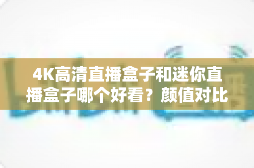 4K高清直播盒子和迷你直播盒子哪个好看？颜值对比与选购避坑全指南