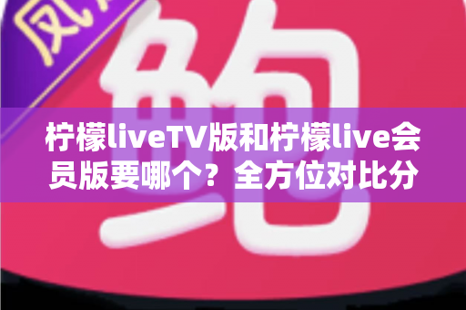 柠檬liveTV版和柠檬live会员版要哪个?全方位对比分析帮你做出最明智的选择 柠檬liveTV版和柠檬live会员版要哪个?全方位对比分析帮你做出最明智的选择