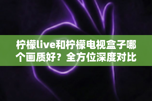 柠檬live和柠檬电视盒子哪个画质好？全方位深度对比解析，帮你找到更清晰的观影体验
