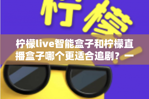 柠檬live智能盒子和柠檬直播盒子哪个更适合追剧?一文看懂两大盒子差异,追剧党选机指南 柠檬live智能盒子和柠檬直播盒子哪个更适合追剧?一文看懂两大盒子差异,追剧党选机指南