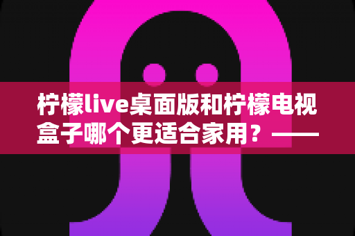 柠檬live桌面版和柠檬电视盒子哪个更适合家用?——家庭影音设备深度对比与选购全攻略 柠檬live桌面版和柠檬电视盒子哪个更适合家用?——家庭影音设备深度对比与选购全攻略
