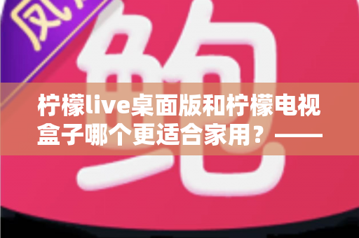 柠檬live桌面版和柠檬电视盒子哪个更适合家用?——家庭影音设备深度对比与选购全攻略 柠檬live桌面版和柠檬电视盒子哪个更适合家用?——家庭影音设备深度对比与选购全攻略