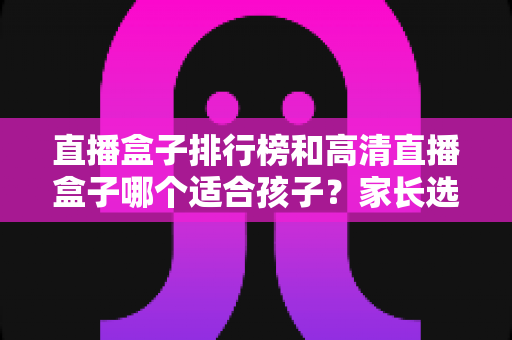 直播盒子排行榜和高清直播盒子哪个适合孩子？家长选购与使用全指南